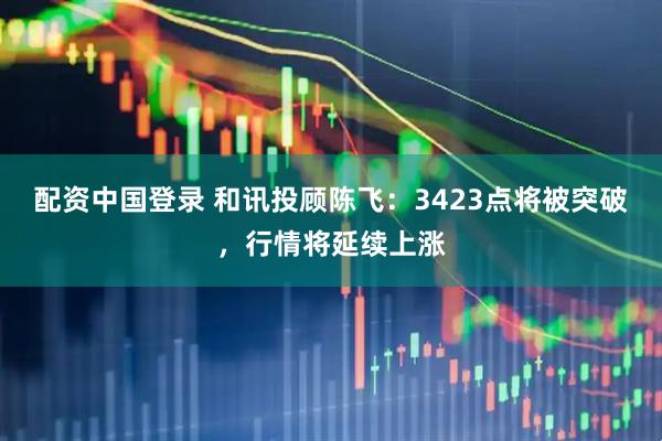 配资中国登录 和讯投顾陈飞：3423点将被突破，行情将延续上涨