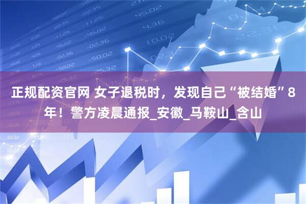 正规配资官网 女子退税时，发现自己“被结婚”8年！警方凌晨通报_安徽_马鞍山_含山