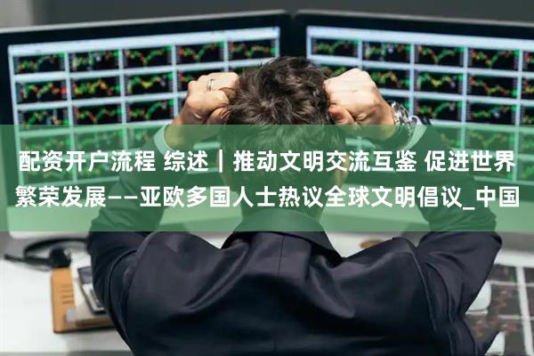配资开户流程 综述｜推动文明交流互鉴 促进世界繁荣发展——亚欧多国人士热议全球文明倡议_中国