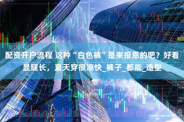 配资开户流程 这种“白色裤”是来报恩的吧？好看显腿长，夏天穿很凉快_裤子_都能_造型