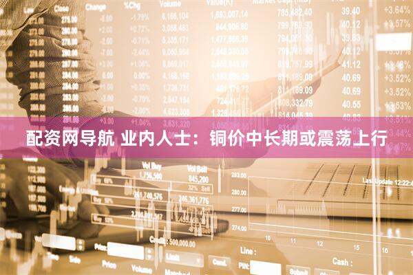 配资网导航 业内人士：铜价中长期或震荡上行