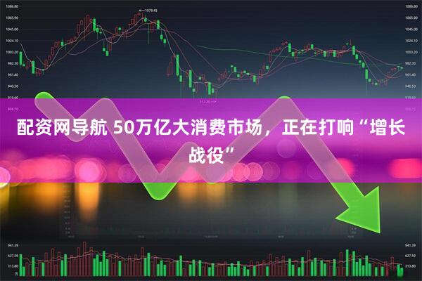 配资网导航 50万亿大消费市场，正在打响“增长战役”