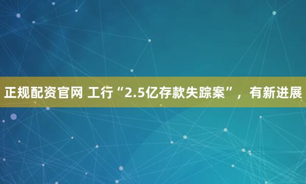 正规配资官网 工行“2.5亿存款失踪案”，有新进展