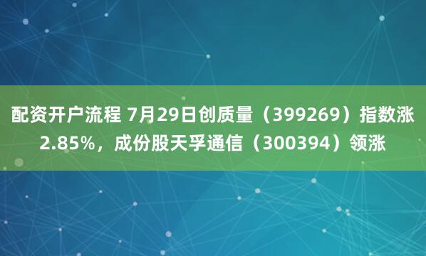 配资开户流程 7月29日创质量（399269）指数涨2.85%，成份股天孚通信（300394）领涨