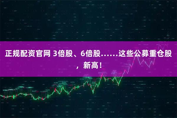 正规配资官网 3倍股、6倍股……这些公募重仓股，新高！