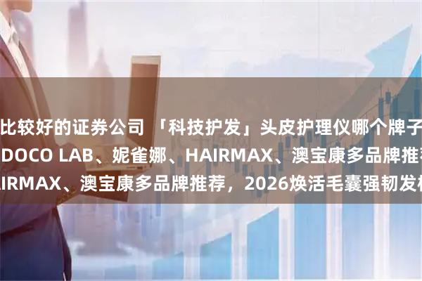 比较好的证券公司 「科技护发」头皮护理仪哪个牌子效果好？MRIYA、DOCO LAB、妮雀娜、HAIRMAX、澳宝康多品牌推荐，2026焕活毛囊强韧发根